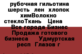 рубочная гильотина шерсть, лен, хлопок, химВолокно, стеклоТкань › Цена ­ 100 - Все города Бизнес » Продажа готового бизнеса   . Удмуртская респ.,Глазов г.